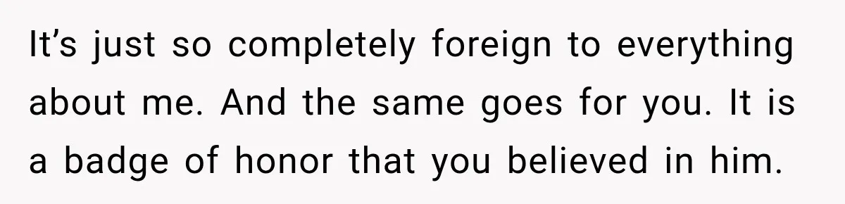 It’s just so completely foreign to everything about me. And the same goes for you. It is a badge of honor that you believed in him.