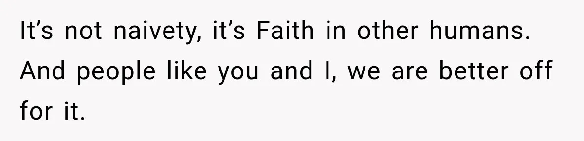 It’s not naivety, it’s Faith in other humans. And people like you and I, we are better off for it.