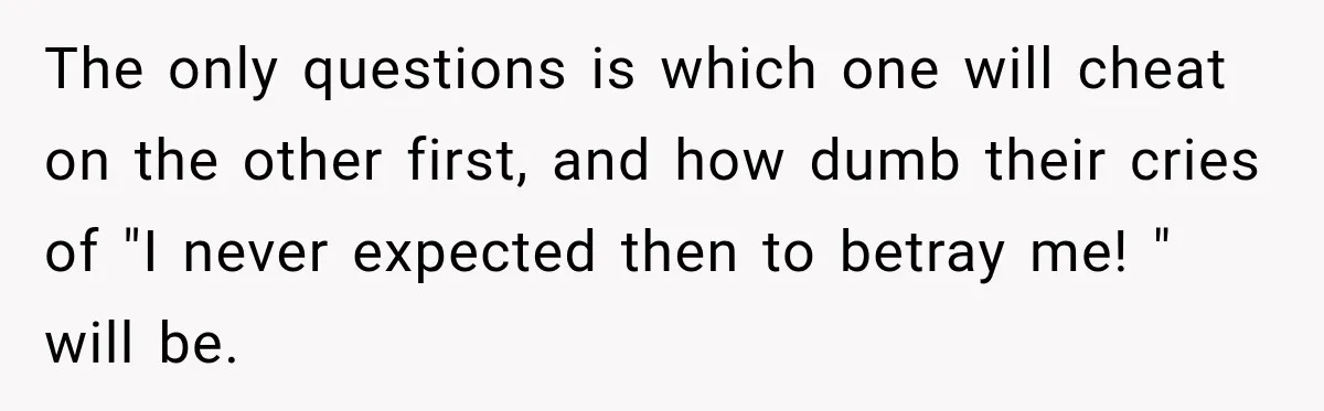 The only questions is which one will cheat on the other first, and how dumb their cries of "I never expected then to betray me! " will be.