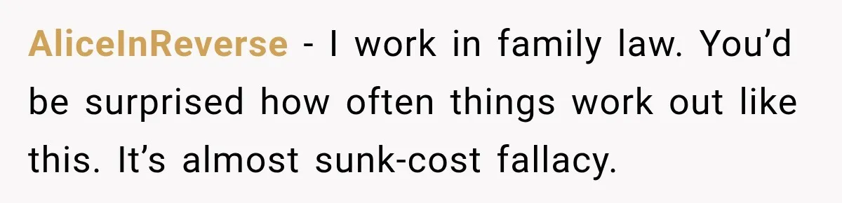 AliceInReverse − I work in family law. You’d be surprised how often things work out like this. It’s almost sunk-cost fallacy.