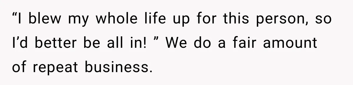 “I blew my whole life up for this person, so I’d better be all in! ” We do a fair amount of repeat business.