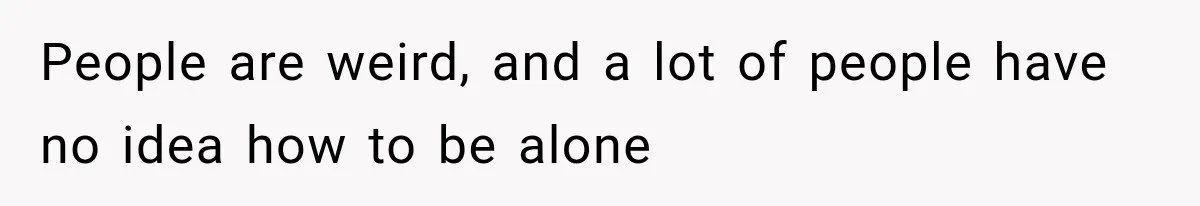 People are weird, and a lot of people have no idea how to be alone