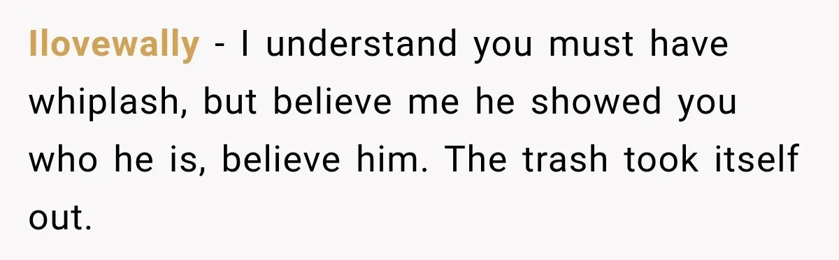 Ilovewally − I understand you must have whiplash, but believe me he showed you who he is, believe him. The trash took itself out.