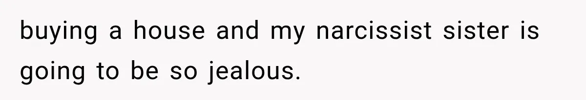 buying a house and my narcissist sister is going to be so jealous.