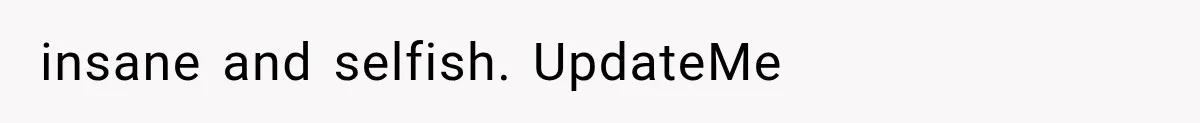 insane and selfish. UpdateMe