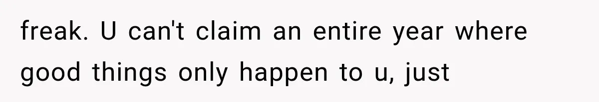 freak. U can't claim an entire year where good things only happen to u, just