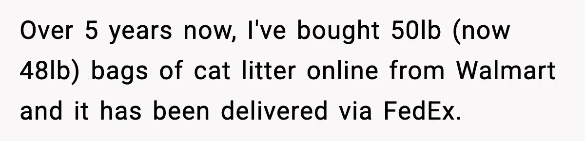 Over 5 years now, I've bought 50lb (now 48lb) bags of cat litter online from Walmart and it has been delivered via FedEx.