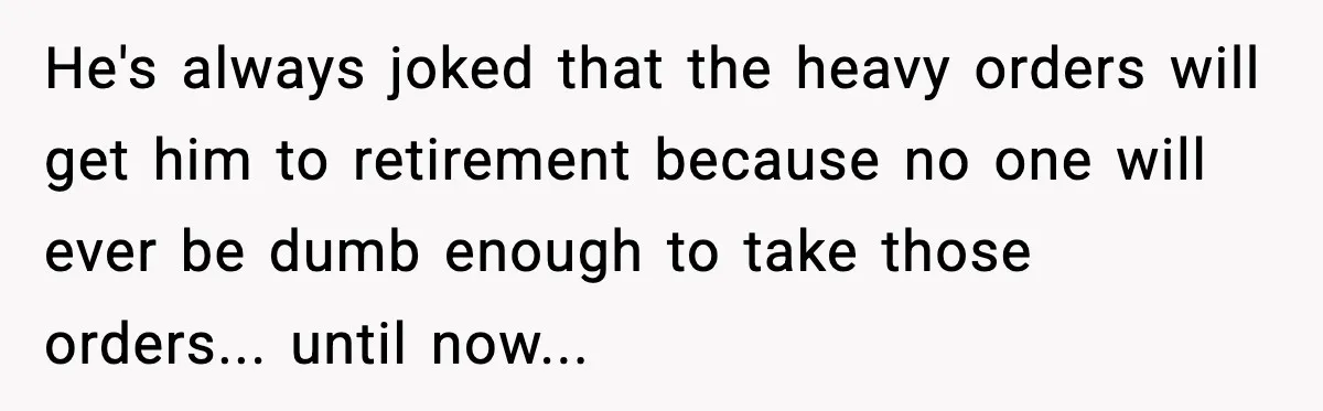 He's always joked that the heavy orders will get him to retirement because no one will ever be dumb enough to take those orders... until now...