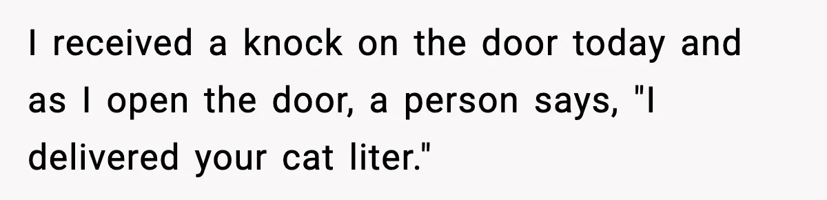 I received a knock on the door today and as I open the door, a person says, "I delivered your cat liter."