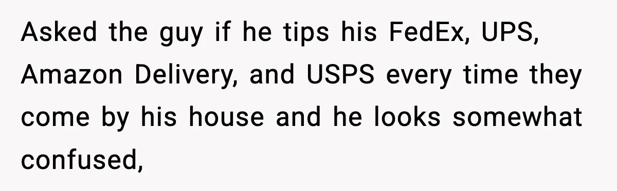 Asked the guy if he tips his FedEx, UPS, Amazon Delivery, and USPS every time they come by his house and he looks somewhat confused,