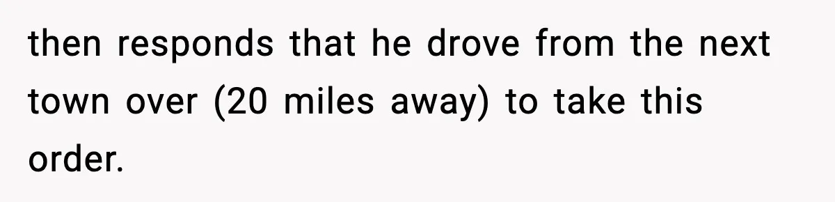 then responds that he drove from the next town over (20 miles away) to take this order.
