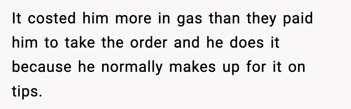 It costed him more in gas than they paid him to take the order and he does it because he normally makes up for it on tips.