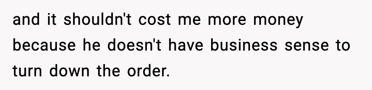 and it shouldn't cost me more money because he doesn't have business sense to turn down the order.