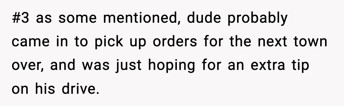 #3 as some mentioned, dude probably came in to pick up orders for the next town over, and was just hoping for an extra tip on his drive.