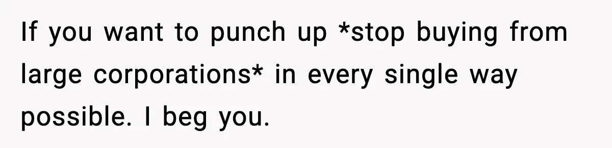If you want to punch up *stop buying from large corporations* in every single way possible. I beg you.
