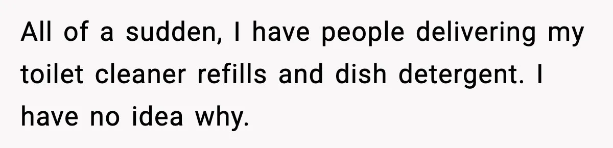 All of a sudden, I have people delivering my toilet cleaner refills and dish detergent. I have no idea why.