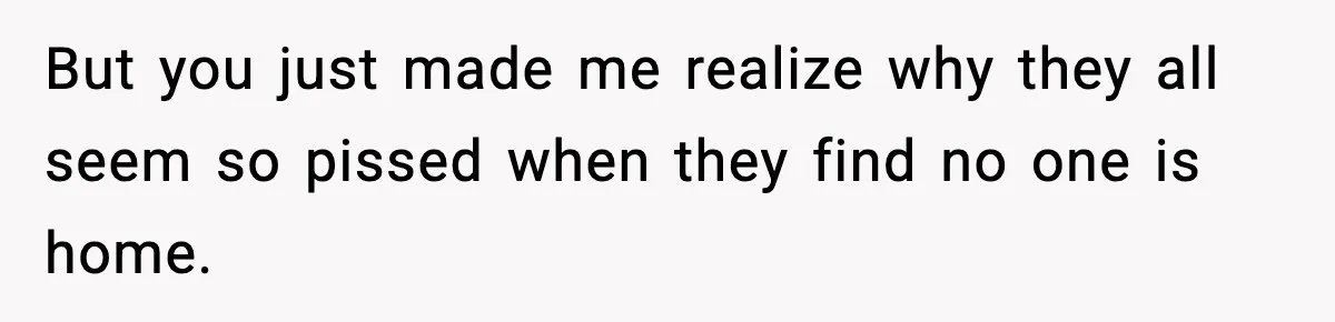 But you just made me realize why they all seem so pissed when they find no one is home.