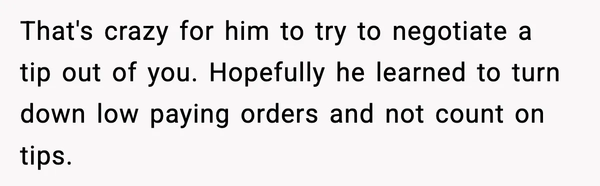That's crazy for him to try to negotiate a tip out of you. Hopefully he learned to turn down low paying orders and not count on tips.