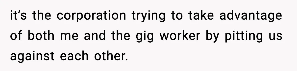 it’s the corporation trying to take advantage of both me and the gig worker by pitting us against each other.
