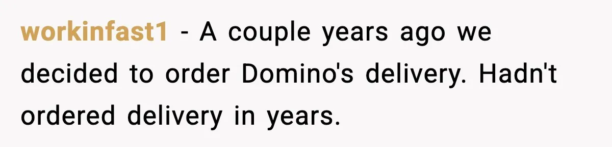 workinfast1 − A couple years ago we decided to order Domino's delivery. Hadn't ordered delivery in years.