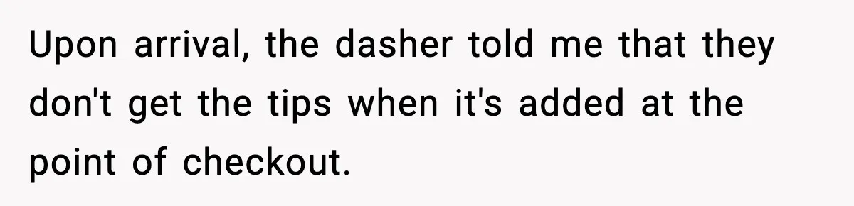 Upon arrival, the dasher told me that they don't get the tips when it's added at the point of checkout.