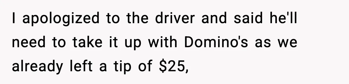 I apologized to the driver and said he'll need to take it up with Domino's as we already left a tip of $25,