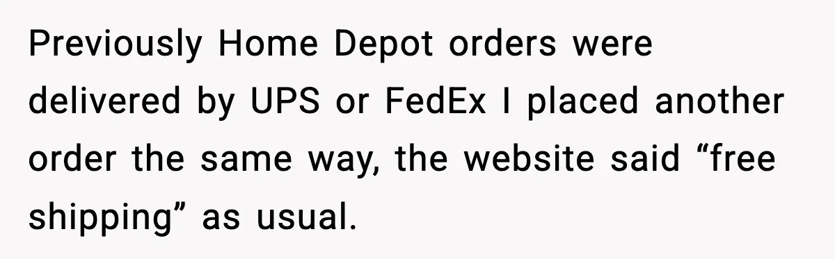 Previously Home Depot orders were delivered by UPS or FedEx I placed another order the same way, the website said “free shipping” as usual.
