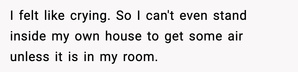 I felt like crying. So I can't even stand inside my own house to get some air unless it is in my room.