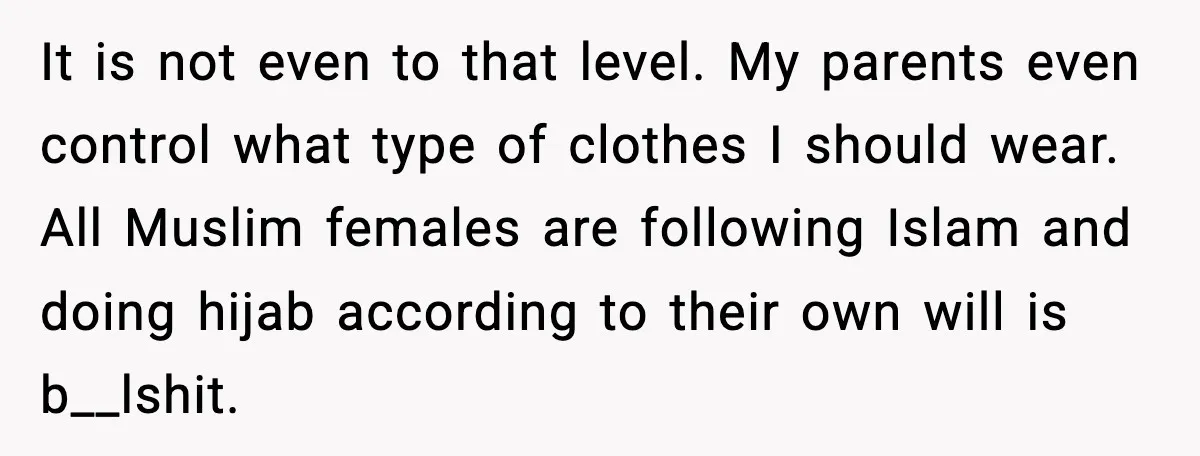 It is not even to that level. My parents even control what type of clothes I should wear. All Muslim females are following Islam and doing hijab according to their...