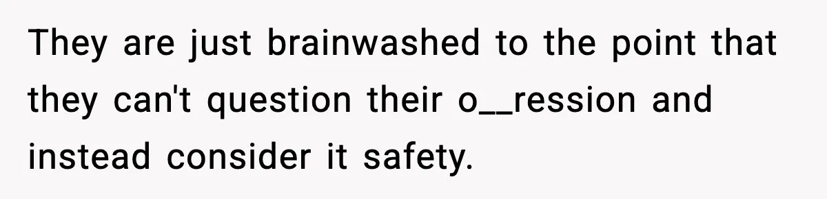 They are just brainwashed to the point that they can't question their o__ression and instead consider it safety.