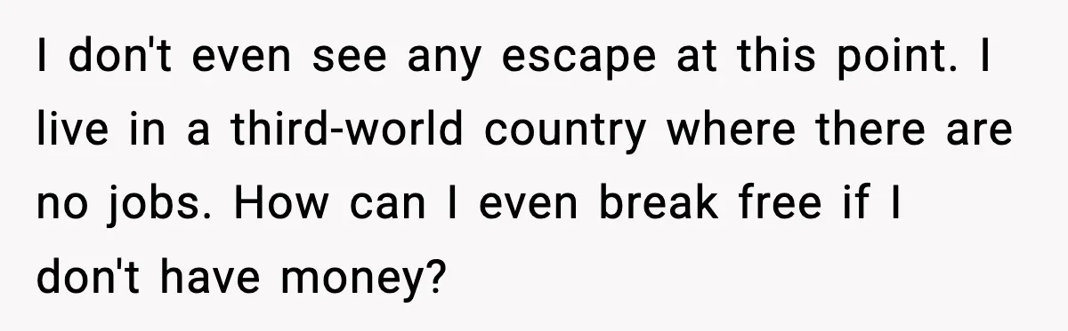 I don't even see any escape at this point. I live in a third-world country where there are no jobs. How can I even break free if I don't have...