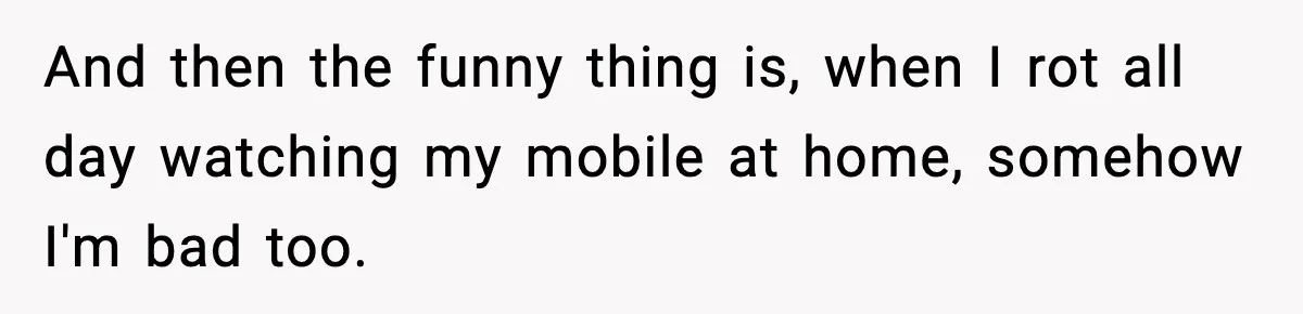 And then the funny thing is, when I rot all day watching my mobile at home, somehow I'm bad too.