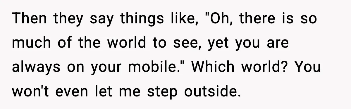 Then they say things like, "Oh, there is so much of the world to see, yet you are always on your mobile." Which world? You won't even let me step...