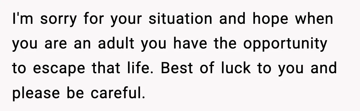 I'm sorry for your situation and hope when you are an adult you have the opportunity to escape that life. Best of luck to you and please be careful.