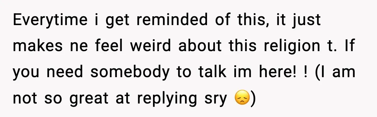 Everytime i get reminded of this, it just makes ne feel weird about this religion t. If you need somebody to talk im here! ! (I am not so great...