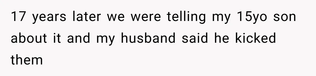 17 years later we were telling my 15yo son about it and my husband said he kicked them