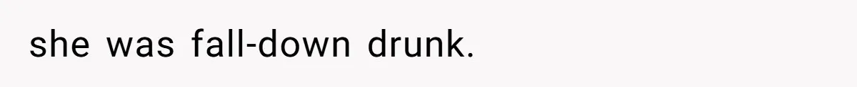 she was fall-down drunk.