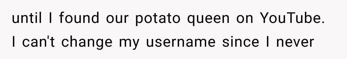 until I found our potato queen on YouTube. I can't change my username since I never
