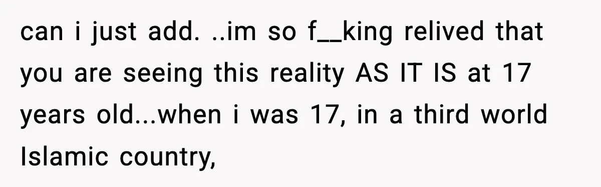 can i just add. ..im so f__king relived that you are seeing this reality AS IT IS at 17 years old...when i was 17, in a third world Islamic country,