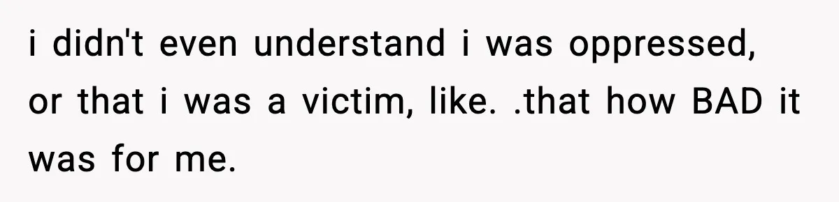 i didn't even understand i was oppressed, or that i was a victim, like. .that how BAD it was for me.
