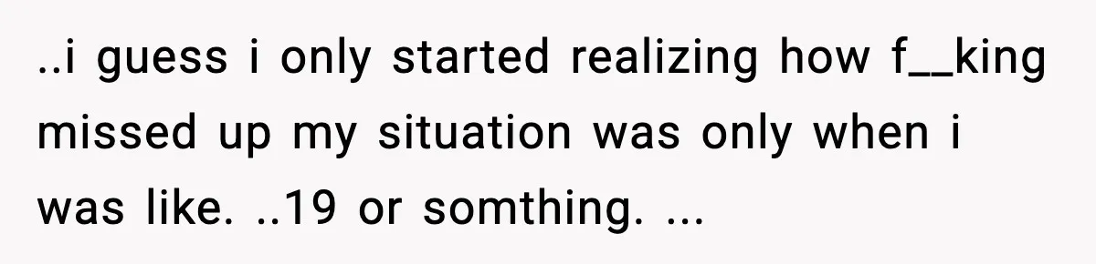 ..i guess i only started realizing how f__king missed up my situation was only when i was like. ..19 or somthing. ...