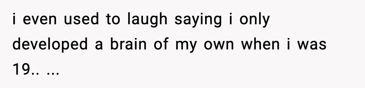 i even used to laugh saying i only developed a brain of my own when i was 19.. ...