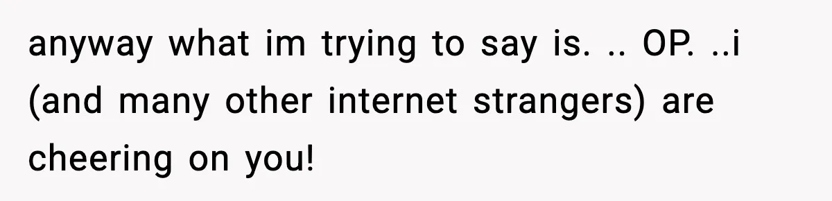 anyway what im trying to say is. .. OP. ..i (and many other internet strangers) are cheering on you!