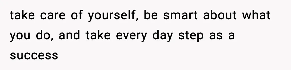 take care of yourself, be smart about what you do, and take every day step as a success