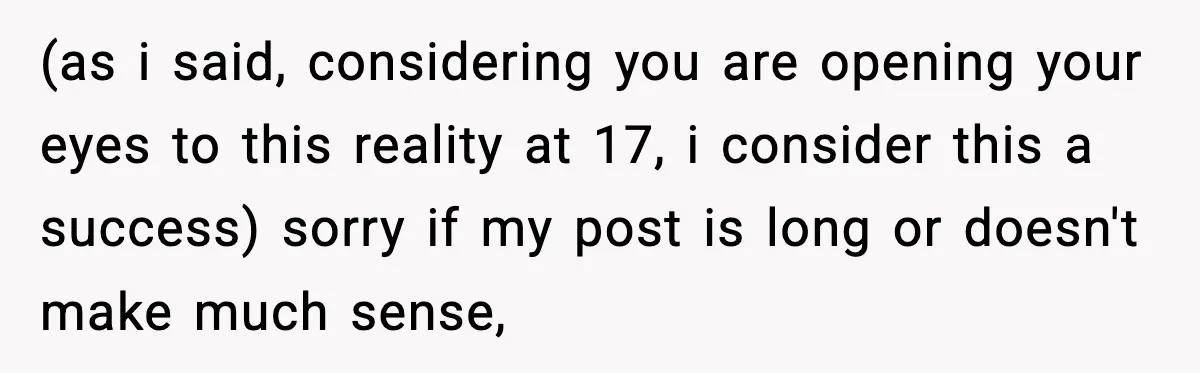 (as i said, considering you are opening your eyes to this reality at 17, i consider this a success) sorry if my post is long or doesn't make much sense,