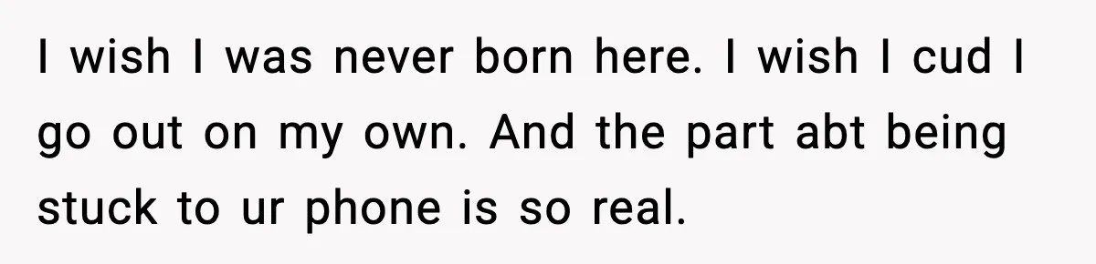 I wish I was never born here. I wish I cud I go out on my own. And the part abt being stuck to ur phone is so real.