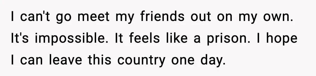 I can't go meet my friends out on my own. It's impossible. It feels like a prison. I hope I can leave this country one day.