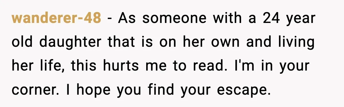 wanderer-48 − As someone with a 24 year old daughter that is on her own and living her life, this hurts me to read. I'm in your corner. I hope...