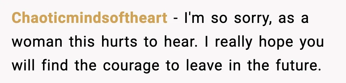 Chaoticmindsoftheart − I'm so sorry, as a woman this hurts to hear. I really hope you will find the courage to leave in the future.