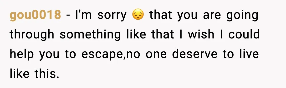 gou0018 − I'm sorry 😔 that you are going through something like that I wish I could help you to escape,no one deserve to live like this.